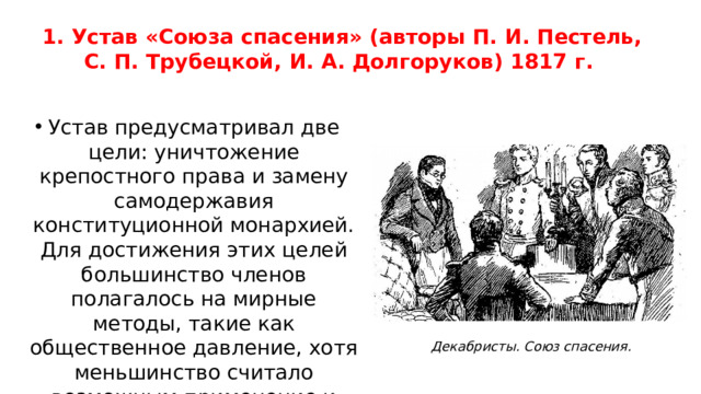 1. Устав «Союза спасения» (авторы П. И. Пестель, С. П. Трубецкой, И. А. Долгоруков) 1817 г. Устав предусматривал две цели: уничтожение крепостного права и замену самодержавия конституционной монархией. Для достижения этих целей большинство членов полагалось на мирные методы, такие как общественное давление, хотя меньшинство считало возможным применение и более решительных мер. Декабристы. Союз спасения.