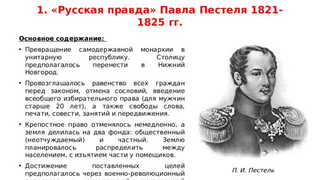 1. «Русская правда» Павла Пестеля 1821-1825 гг. Основное содержание: Превращение самодержавной монархии в унитарную республику. Столицу предполагалось перенести в Нижний Новгород. Провозглашалось равенство всех граждан перед законом, отмена сословий, введение всеобщего избирательного права (для мужчин старше 20 лет), а также свободы слова, печати, совести, занятий и передвижения. Крепостное право отменялось немедленно, а земля делилась на два фонда: общественный (неотчуждаемый) и частный. Землю планировалось распределить между населением, с изъятием части у помещиков. Достижение поставленных целей предполагалось через военно-революционный переворот с немедленной ликвидацией монархии и уничтожением царской фамилии, а затем установлением Временного Верховного правления. П. И. Пестель