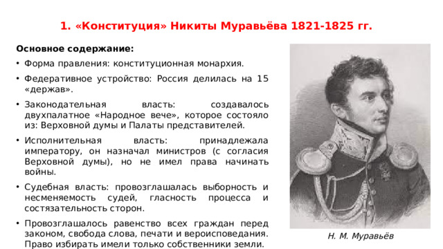 1. «Конституция» Никиты Муравьёва 1821-1825 гг. Основное содержание: Форма правления: конституционная монархия. Федеративное устройство: Россия делилась на 15 «держав». Законодательная власть: создавалось двухпалатное «Народное вече», которое состояло из: Верховной думы и Палаты представителей. Исполнительная власть: принадлежала императору, он назначал министров (с согласия Верховной думы), но не имел права начинать войны. Судебная власть: провозглашалась выборность и несменяемость судей, гласность процесса и состязательность сторон. Провозглашалось равенство всех граждан перед законом, свобода слова, печати и вероисповедания. Право избирать имели только собственники земли. Крепостное право отменялось, но помещики сохраняли все земли, а крестьяне получали минимальный надел (до 2 десятин на двор). Н. М. Муравьёв