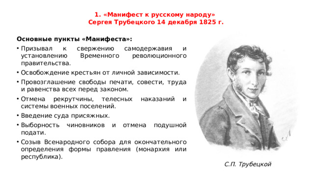 1. «Манифест к русскому народу»  Сергея Трубецкого 14 декабря 1825 г.   Основные пункты «Манифеста»: Призывал к свержению самодержавия и установлению Временного революционного правительства. Освобождение крестьян от личной зависимости. Провозглашение свободы печати, совести, труда и равенства всех перед законом. Отмена рекрутчины, телесных наказаний и системы военных поселений. Введение суда присяжных. Выборность чиновников и отмена подушной подати. Созыв Всенародного собора для окончательного определения формы правления (монархия или республика). С.П. Трубецкой