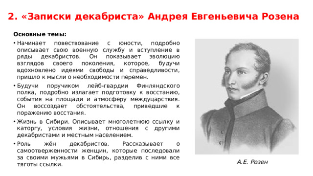 2. «Записки декабриста» Андрея Евгеньевича Розена Основные темы: Начинает повествование с юности, подробно описывает свою военную службу и вступление в ряды декабристов. Он показывает эволюцию взглядов своего поколения, которое, будучи вдохновлено идеями свободы и справедливости, пришло к мысли о необходимости перемен. Будучи поручиком лейб-гвардии Финляндского полка, подробно излагает подготовку к восстанию, события на площади и атмосферу междуцарствия. Он воссоздает обстоятельства, приведшие к поражению восстания. Жизнь в Сибири. Описывает многолетнюю ссылку и каторгу, условия жизни, отношения с другими декабристами и местным населением. Роль жён декабристов. Рассказывает о самоотверженности женщин, которые последовали за своими мужьями в Сибирь, разделив с ними все тяготы ссылки. А.Е. Розен