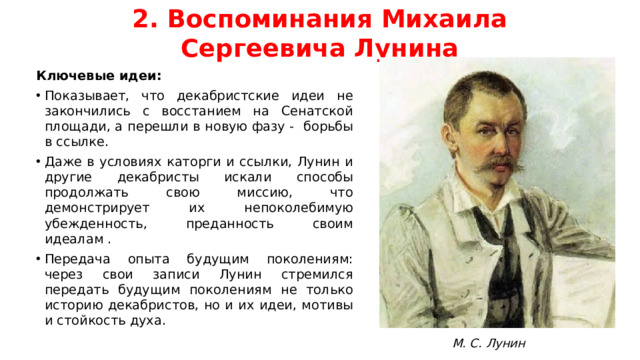 2. Воспоминания Михаила Сергеевича Лунина Ключевые идеи: Показывает, что декабристские идеи не закончились с восстанием на Сенатской площади, а перешли в новую фазу - борьбы в ссылке. Даже в условиях каторги и ссылки, Лунин и другие декабристы искали способы продолжать свою миссию, что демонстрирует их непоколебимую убежденность, преданность своим идеалам . Передача опыта будущим поколениям: через свои записи Лунин стремился передать будущим поколениям не только историю декабристов, но и их идеи, мотивы и стойкость духа. М. С. Лунин
