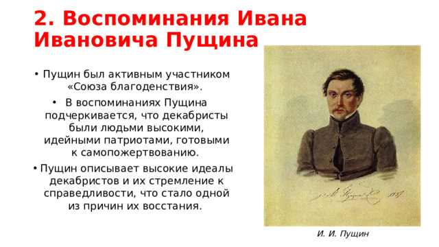 2. Воспоминания Ивана Ивановича Пущина Пущин был активным участником «Союза благоденствия». В воспоминаниях Пущина подчеркивается, что декабристы были людьми высокими, идейными патриотами, готовыми к самопожертвованию. Пущин описывает высокие идеалы декабристов и их стремление к справедливости, что стало одной из причин их восстания. И. И. Пущин