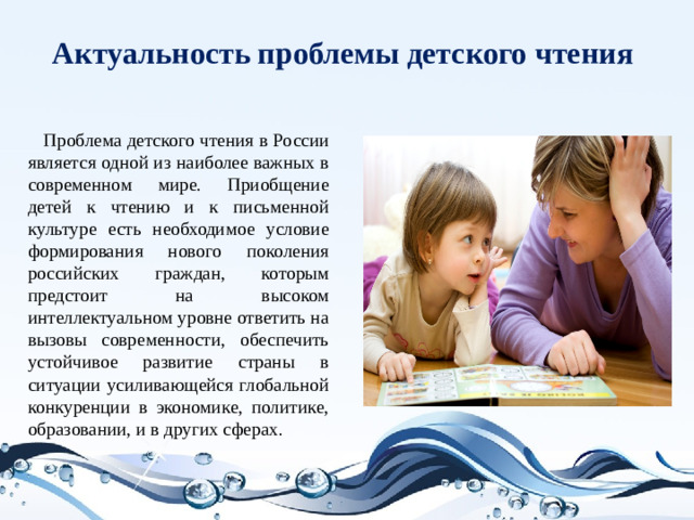 Актуальность проблемы детского чтения  Проблема детского чтения в России является одной из наиболее важных в современном мире. Приобщение детей к чтению и к письменной культуре есть необходимое условие формирования нового поколения российских граждан, которым предстоит на высоком интеллектуальном уровне ответить на вызовы современности, обеспечить устойчивое развитие страны в ситуации усиливающейся глобальной конкуренции в экономике, политике, образовании, и в других сферах.