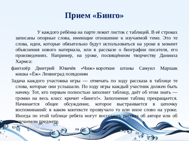 Прием «Бинго»   У каждого ребёнка на парте лежит листок с таблицей. В её строках записаны опорные слова, имеющие отношение к изучаемой теме. Это те слова, идеи, которые обязательно будут использоваться на уроке в момент объяснения нового материала, или в рассказе о биографии писателя, его произведениях. Например, на уроке, посвящённом творчеству Даниила Хармса: фантазёр Дмитрий Ювачёв «Чиж» короткие штаны Самуил Маршак кошка «Ёж» Ленинград псевдоним Задача каждого участника игры — отмечать по ходу рассказа в таблице те слова, которые они услышали. По ходу игры каждый участник должен быть начеку. Тот, кто первым полностью заполнит таблицу, даёт об этом знать — громко на весь класс кричит «Бинго!». Заполнение таблиц прекращается. Начинается общее обсуждение, которое выстраивается в цепочку воспоминаний: в каком контексте прозвучало то или иное слово на уроке. Иногда по этой таблице ребята могут воссоздать рассказ об авторе или об изучаемом предмете.