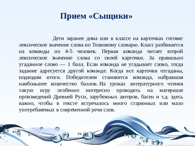 Прием «Сыщики»    Дети заранее дома или в классе на карточках готовят лексическое значение слова по Толковому словарю. Класс разбивается на команды по 4-5 человек. Первая команда читает второй лексическое значение слова со своей карточки. За правильно угаданное слово — 1 балл. Если команда не угадывает слово, тогда задание адресуется другой команде. Когда все карточки отгаданы, подводим итоги. Победителем становится команда, набравшая наибольшее количество баллов. На уроках литературного чтения такую игру особенно интересно проводить на материале произведений Древней Руси, зарубежных авторов, басен и т.д. здесь важно, чтобы в тексте встречалось много старинных или мало употребляемых в современной речи слов.