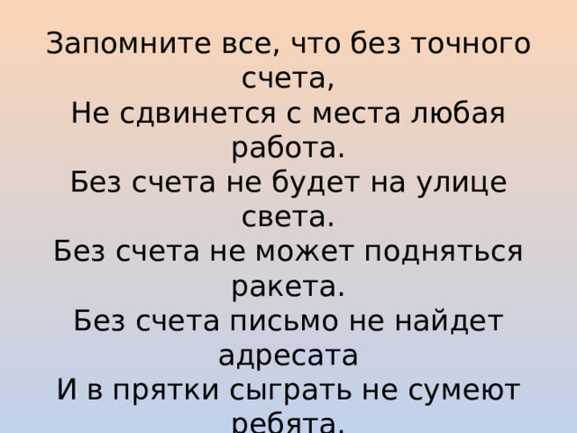 Запомните все, что без точного счета, Не сдвинется с места любая работа. Без счета не будет на улице света. Без счета не может подняться ракета. Без счета письмо не найдет адресата И в прятки сыграть не сумеют ребята. Как видите, везде, в любой работе очень важна наука – математика. Сегодня мы приглашаем вас на турнир «Сказочная математика».