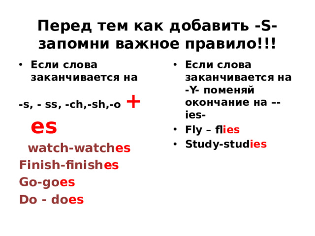 Перед тем как добавить -S- запомни важное правило!!! Если слова заканчивается на Если слова заканчивается на -Y- поменяй окончание на –-ies- Fly – fl ies Study-stud ies -s, - ss, -ch,-sh,-o + es  watch-watch es Finish-finish es Go-go es Do - do es