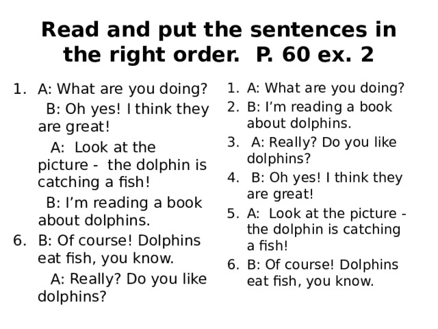 Read and put the sentences in the right order. P. 60 ex. 2 A: What are you doing? A: What are you doing? B: I’m reading a book about dolphins.  A: Really? Do you like dolphins?  B: Oh yes! I think they are great! A: Look at the picture - the dolphin is catching a fish! B: Of course! Dolphins eat fish, you know.  B: Oh yes! I think they are great!  A: Look at the picture - the dolphin is catching a fish!  B: I’m reading a book about dolphins. B: Of course! Dolphins eat fish, you know.  A: Really? Do you like dolphins?