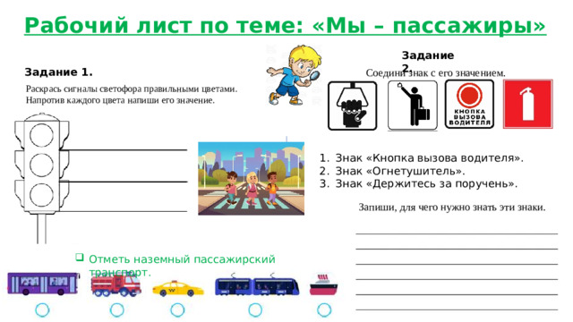 Рабочий лист по теме: «Мы – пассажиры» Задание 2. Задание 1. Соедини знак с его значением. Раскрась сигналы светофора правильными цветами. Напротив каждого цвета напиши его значение. Знак «Кнопка вызова водителя». Знак «Огнетушитель». Знак «Держитесь за поручень». Запиши, для чего нужно знать эти знаки.