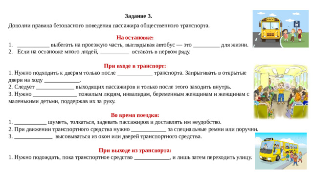 Задание 3. Дополни правила безопасного поведения пассажира общественного транспорта. На остановке: ___________ выбегать на проезжую часть, выглядывая автобус — это _________ для жизни. Если на остановке много людей, __________ вставать в первом ряду.  При входе в транспорт: 1. Нужно подходить к дверям только после ____________ транспорта. Запрыгивать в открытые двери на ходу ____________. 2. Следует _____________ выходящих пассажиров и только после этого заходить внутрь. 3. Нужно _______________ пожилым людям, инвалидам, беременным женщинам и женщинам с маленькими детьми, поддержав их за руку.  Во время поездки: 1. ___________ шуметь, толкаться, задевать пассажиров и доставлять им неудобство. 2. При движении транспортного средства нужно ____________ за специальные ремни или поручни. 3. _____________ высовываться из окон или дверей транспортного средства.  При выходе из транспорта: 1. Нужно подождать, пока транспортное средство ____________, и лишь затем переходить улицу.