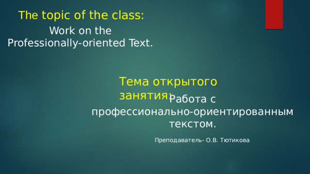 The topic of the class: Work on the Professionally-oriented Text. Тема открытого занятия: Работа с  профессионально-ориентированным текстом. Преподаватель- О.В. Тютикова