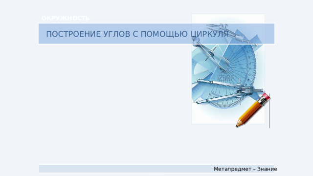 ОКРУЖНОСТЬ ПОСТРОЕНИЕ УГЛОВ С ПОМОЩЬЮ ЦИРКУЛЯ Метапредмет – Знание
