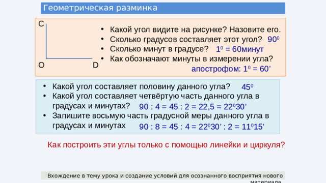 Геометрическая разминка С Какой угол видите на рисунке? Назовите его. Сколько градусов составляет этот угол? Сколько минут в градусе? Как обозначают минуты в измерении угла? 90 0 1 0 = 60минут D О апострофом: 1 0 = 60’ Какой угол составляет половину данного угла? Какой угол составляет четвёртую часть данного угла в градусах и минутах? Запишите восьмую часть градусной меры данного угла в градусах и минутах 45 0 90 : 4 = 45 : 2 = 22,5 = 22 0 30’ 90 : 8 = 45 : 4 = 22 0 30’ : 2 = 11 0 15’ Как построить эти углы только с помощью линейки и циркуля? Вхождение в тему урока и создание условий для осознанного восприятия нового материала.