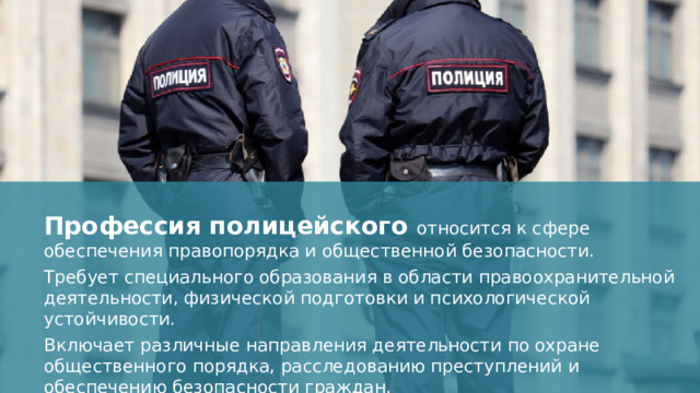 Профессия полицейского относится к сфере обеспечения правопорядка и общественной безопасности. Требует специального образования в области правоохранительной деятельности, физической подготовки и психологической устойчивости. Включает различные направления деятельности по охране общественного порядка, расследованию преступлений и обеспечению безопасности граждан.