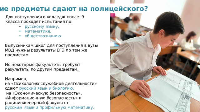 Какие предметы сдают на полицейского? Для поступления в колледж после 9 класса проходят испытания по:  русскому языку,  русскому языку,  русскому языку,  математике,  обществознанию.  математике,  обществознанию.  математике,  обществознанию. Выпускникам школ для поступления в вузы МВД нужны результаты ЕГЭ по тем же предметам. Но некоторые факультеты требуют результаты по другим предметам. Например, на «Психологию служебной деятельности» сдают русский язык и биологию,  на «Экономическую безопасность», «Информационную безопасность» и радиоинженерный факультет — русский язык и профильную математику.