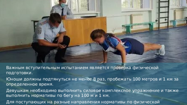 Важным вступительным испытанием является проверка физической подготовки. Юноши должны подтянуться не менее 8 раз, пробежать 100 метров и 1 км за определенное время. Девушкам необходимо выполнить силовое комплексное упражнение и также выполнить нормативы по бегу на 100 м и 1 км. Для поступающих на разные направления нормативы по физической подготовке отличаются. Для желающих стать оперативниками требования выше, чем для будущих психологов.