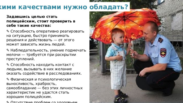 Какими качествами нужно обладать? Задавшись целью стать полицейским, стоит проверить в себе такие качества: ✎ Способность оперативно реагировать на ситуацию, быстро принимать решения и действовать — от этого может зависеть жизнь людей. ✎ Наблюдательность, умение подмечать мелочи — требуется при раскрытии преступлений. ✎ Способность находить контакт с людьми, вызывать в них желание оказать содействие в расследованиях. ✎ Физическая и психологическая выносливость, храбрость, самообладание — без этих личностных характеристик не удастся стать хорошим полицейским. ✎ Отсутствие проблем со здоровьем, алкогольной и наркотической зависимости.