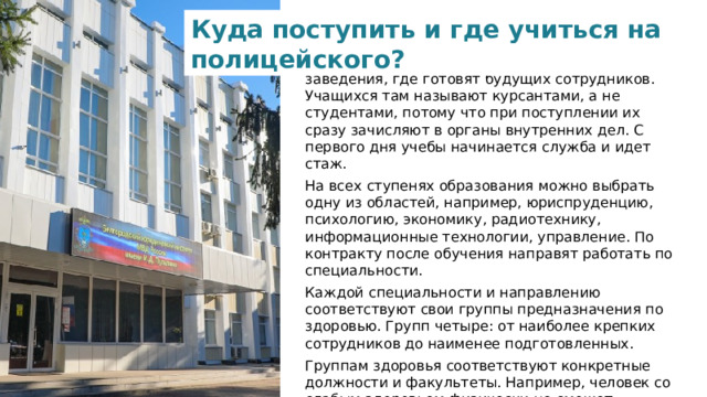 Куда поступить и где учиться на полицейского? У Министерства внутренних дел свои учебные заведения, где готовят будущих сотрудников. Учащихся там называют курсантами, а не студентами, потому что при поступлении их сразу зачисляют в органы внутренних дел. С первого дня учебы начинается служба и идет стаж.  На всех ступенях образования можно выбрать одну из областей, например, юриспруденцию, психологию, экономику, радиотехнику, информационные технологии, управление. По контракту после обучения направят работать по специальности.  Каждой специальности и направлению соответствуют свои группы предназначения по здоровью. Групп четыре: от наиболее крепких сотрудников до наименее подготовленных. Группам здоровья соответствуют конкретные должности и факультеты. Например, человек со слабым здоровьем физически не сможет работать сотрудником ДПС ГИБДД на открытом воздухе. Поэтому в эту службу берут только людей с первой группой предназначения.