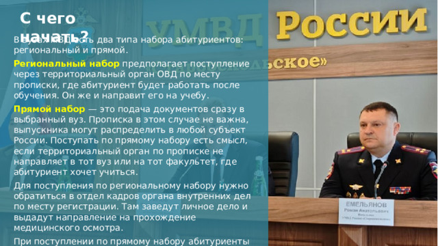 С чего начать? В вузах МВД есть два типа набора абитуриентов: региональный и прямой. Региональный набор  предполагает поступление через территориальный орган ОВД по месту прописки, где абитуриент будет работать после обучения. Он же и направит его на учебу. Прямой набор   — это подача документов сразу в выбранный вуз. Прописка в этом случае не важна, выпускника могут распределить в любой субъект России. Поступать по прямому набору есть смысл, если территориальный орган по прописке не направляет в тот вуз или на тот факультет, где абитуриент хочет учиться. Для поступления по региональному набору нужно обратиться в отдел кадров органа внутренних дел по месту регистрации. Там заведут личное дело и выдадут направление на прохождение медицинского осмотра. При поступлении по прямому набору абитуриенты проходят медицинскую комиссию в вузе.