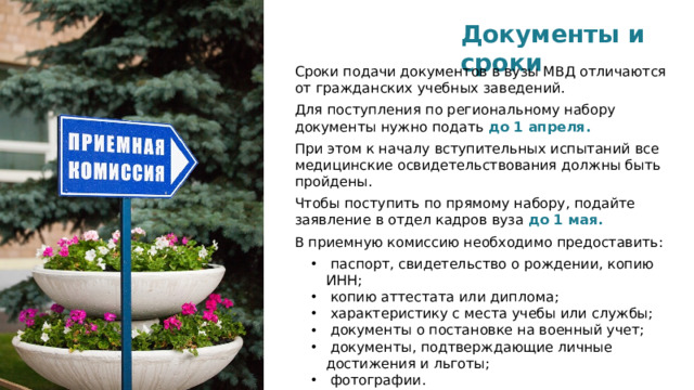 Документы и сроки Сроки подачи документов в вузы МВД отличаются от гражданских учебных заведений. Для поступления по региональному набору документы нужно подать   до 1 апреля.   При этом к началу вступительных испытаний все медицинские освидетельствования должны быть пройдены. Чтобы поступить по прямому набору, подайте заявление в отдел кадров вуза  до 1 мая. В приемную комиссию необходимо предоставить: