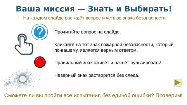 Ваша миссия — Знать и Выбирать! На каждом слайде вас ждёт вопрос и четыре знака безопасности. Прочитайте вопрос на слайде. Кликайте на тот знак пожарной безопасности, который, по-вашему, является верным ответом. Правильный знак оживёт и начнёт пульсировать! Неверный знак растворится без следа. Сможете ли вы пройти все испытания без единой ошибки? Проверим!