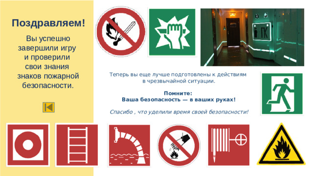 Поздравляем! Вы успешно завершили игру и проверили свои знания знаков пожарной безопасности. Теперь вы еще лучше подготовлены к действиям в чрезвычайной ситуации.  Помните: Ваша безопасность — в ваших руках!  Спасибо , что уделили время своей безопасности!