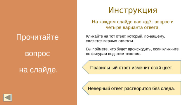 Прочитайте вопрос на слайде. Инструкция На каждом слайде вас ждёт вопрос и четыре варианта ответа. Кликайте на тот ответ, который, по-вашему, является верным ответом. Вы поймете, что будет происходить, если кликните по фигурам под этим текстом. Правильный ответ изменит свой цвет. Неверный ответ растворится без следа.