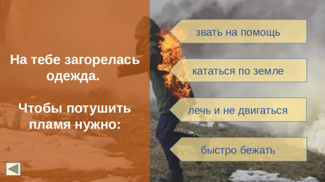 На тебе загорелась одежда.  Чтобы потушить пламя нужно: звать на помощь кататься по земле лечь и не двигаться быстро бежать