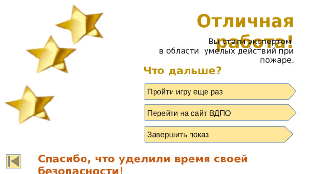Отличная работа! Вы стали экспертом в области умелых действий при пожаре. Что дальше? Пройти игру еще раз  Перейти на сайт ВДПО Завершить показ Спасибо, что уделили время своей безопасности!