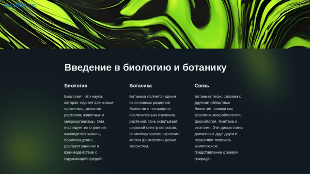 Введение в биологию и ботанику Биология Ботаника Связь Биология - это наука, которая изучает все живые организмы, включая растения, животных и микроорганизмы. Она исследует их строение, жизнедеятельность, происхождение, распространение и взаимодействие с окружающей средой. Ботаника является одним из основных разделов биологии и посвящена исключительно изучению растений. Она охватывает широкий спектр вопросов, от молекулярного строения клеток до экологии целых экосистем. Ботаника тесно связана с другими областями биологии, такими как зоология, микробиология, физиология, генетика и экология. Эти дисциплины дополняют друг друга и позволяют получить комплексное представление о живой природе.