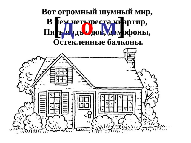 Вот огромный шумный мир,   В нем четыреста квартир,   Пять подъездов, домофоны,   Остекленные балконы. [ д  о  м ]