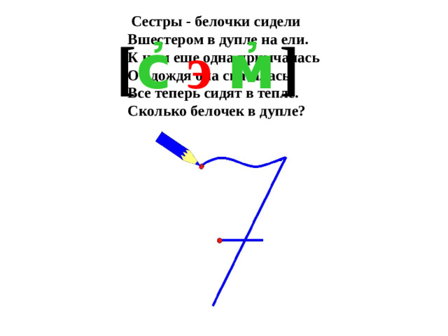 Сестры - белочки сидели  Вшестером в дупле на ели.  К ним еще одна примчалась  От дождя она спасалась.  Все теперь сидят в тепле.  Сколько белочек в дупле? [ с҆  э  м҆  ]