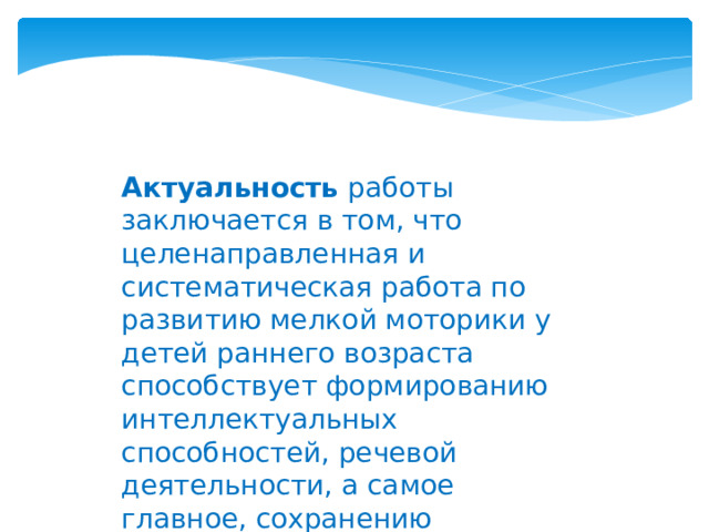 Актуальность работы заключается в том, что целенаправленная и систематическая работа по развитию мелкой моторики у детей раннего возраста способствует формированию интеллектуальных способностей, речевой деятельности, а самое главное, сохранению психического и физического развития ребенка.