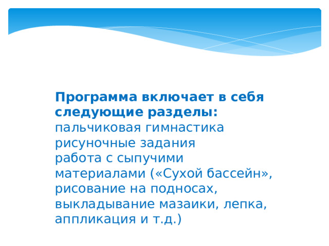 Программа включает в себя следующие разделы:  пальчиковая гимнастика рисуночные задания работа с сыпучими материалами («Сухой бассейн», рисование на подносах, выкладывание мазаики, лепка, аппликация и т.д.)