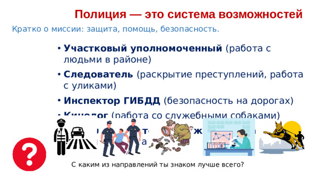 Полиция — это система возможностей  Кратко о миссии: защита, помощь, безопасность. Участковый уполномоченный (работа с людьми в районе) Следователь (раскрытие преступлений, работа с уликами) Инспектор ГИБДД (безопасность на дорогах) Кинолог (работа со служебными собаками) Патрульно-постовая служба (охрана правопорядка на улице) С каким из направлений ты знаком лучше всего?