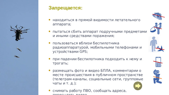 Запрещается: находиться в прямой видимости летательного аппарата; пытаться сбить аппарат подручными предметами и иными средствами поражения; пользоваться вблизи беспилотника радиоаппаратурой, мобильными телефонами и устройствами GPS; при падении беспилотника подходить к нему и трогать; размещать фото и видео БПЛА, комментарии о месте происшествия в публичном пространстве (телеграм-каналы, социальные сети, групповые чаты и т. д.); снимать работу ПВО, сообщать адреса, пересылать видео.