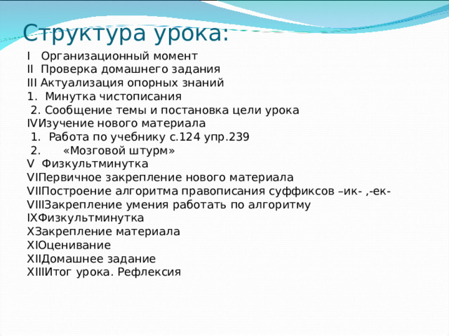 Структура урока: I Организационный момент II Проверка домашнего задания III Актуализация опорных знаний 1 .  Минутка чистописания  2 .  Сообщение темы и постановка цели урока    IV Изучение нового материала  1 . Работа по учебнику с.124 упр.239  2 . «Мозговой штурм» V Физкультминутка VI Первичное закрепление нового материала VII Построение алгоритма правописания суффиксов –ик- ,-ек- VIII Закрепление умения работать по алгоритму IX Физкультминутка X Закрепление материала XI Оценивание XII Домашнее задание XIII Итог урока. Рефлексия  