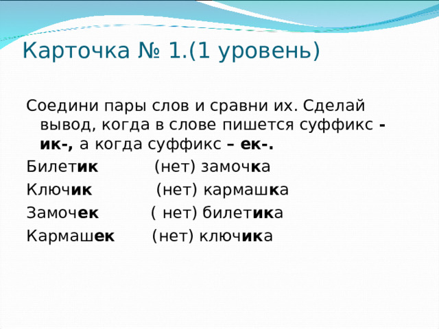 Карточка № 1.(1 уровень)   Соедини пары слов и сравни их. Сделай вывод, когда в слове пишется суффикс - ик-, а когда суффикс – ек-. Билет ик (нет) замоч к а Ключ ик (нет) кармаш к а Замоч ек ( нет) билет ик а Кармаш ек (нет) ключ ик а