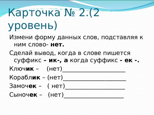 Карточка № 2.(2 уровень) Измени форму данных слов, подставляя к ним  слово- нет. Сделай вывод, когда в слове пишется суффикс – ик-, а когда суффикс - ек -. Ключ ик – (нет)_____________________ Корабл ик – (нет)_____________________ Замоч ек – ( нет)____________________ Сыноч ек – (нет)____________________
