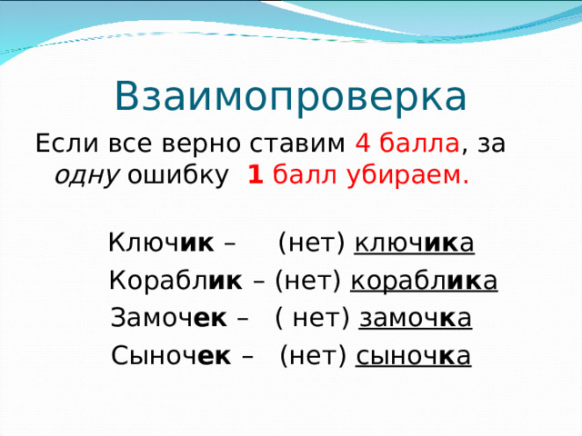 Взаимопроверка Если все верно ставим 4 балла , за одну ошибку 1 балл убираем.   Ключ ик – (нет) ключ ик а  Корабл ик – (нет) корабл ик а Замоч ек – ( нет) замоч к а Сыноч ек – (нет) сыноч к а