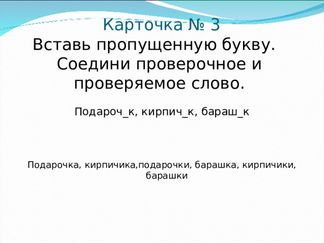 Карточка № 3  Вставь пропущенную букву.  Соедини проверочное и проверяемое слово. Подароч_к, кирпич_к, бараш_к Подарочка, кирпичика,подарочки, барашка, кирпичики, барашки
