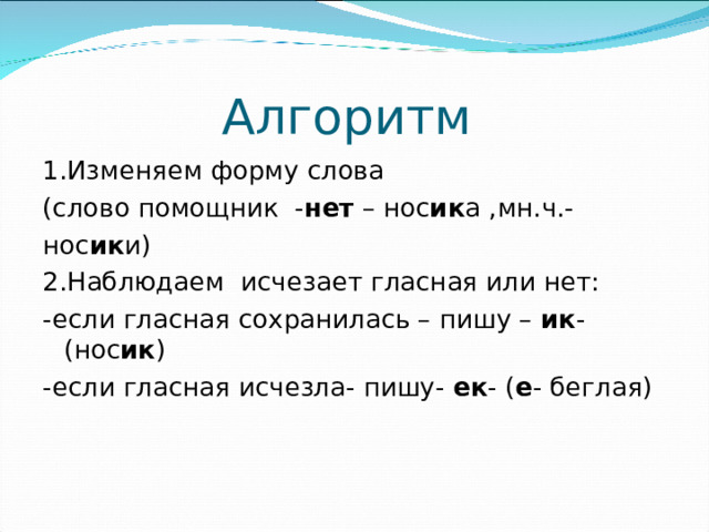 Алгоритм 1.Изменяем форму слова (слово помощник - нет – нос ик а ,мн.ч.- нос ик и) 2.Наблюдаем исчезает гласная или нет: -если гласная сохранилась – пишу – ик - (нос ик ) -если гласная исчезла- пишу- ек - ( е - беглая)