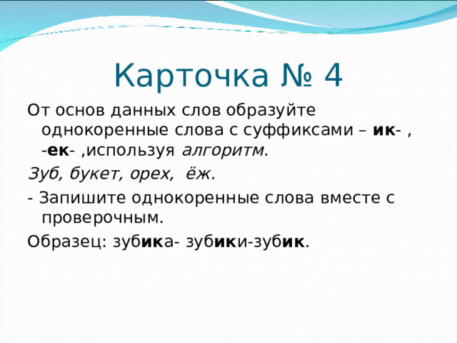 Карточка № 4 От основ данных слов образуйте однокоренные слова с суффиксами – ик - , - ек - ,используя алгоритм . Зуб, букет, орех, ёж. - Запишите однокоренные слова вместе с проверочным. Образец: зуб ик а- зуб ик и-зуб ик .