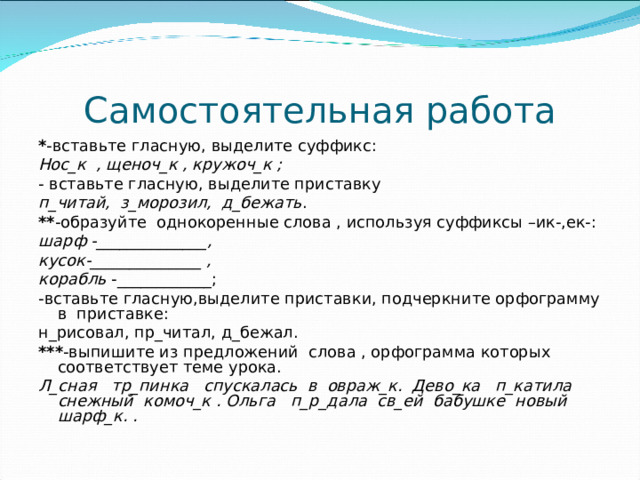 Самостоятельная работа * -вставьте гласную, выделите суффикс: Нос_к , щеноч_к , кружоч_к ; - вставьте гласную, выделите приставку п_читай, з_морозил, д_бежать . ** -образуйте однокоренные слова , используя суффиксы –ик-,ек-: шарф -______________, кусок-______________ , корабль -____________; -вставьте гласную,выделите приставки, подчеркните орфограмму в приставке: н_рисовал, пр_читал, д_бежал. *** -выпишите из предложений слова , орфограмма которых соответствует теме урока. Л_сная тр_пинка спускалась в овраж_к. Дево_ка п_катила снежный комоч_к . Ольга п_р_дала св_ей бабушке новый шарф_к. .