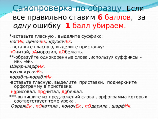 Самопроверка по образцу. Если все правильно ставим 6 баллов , за одну ошибку 1 балл убираем.    *-вставьте гласную , выделите суффикс: нос Ик , щеноч Ек , кружоч Ек ; - вставьте гласную, выделите приставку: пО читай, зА морозил, дО бежать. **-образуйте однокоренные слова ,используя суффиксы –ик-, -ек-. Шарф-шарф Ик , кусок-кусоч Ек , корабль-корабл Ик . -вставьте гласную, выделите приставки, подчеркните орфограмму в приставке:  н а рисовал, пр о читал, д о бежал. ***-выпишите из предложений слова , орфограмма которых соответствует теме урока .  Овраж Ек , пО катила , комоч Ек , пО дарила , шарф Ик .