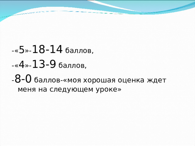 -« 5 »- 18-14 баллов, -« 4 »- 13-9 баллов, - 8-0 баллов-«моя хорошая оценка ждет меня на следующем уроке»