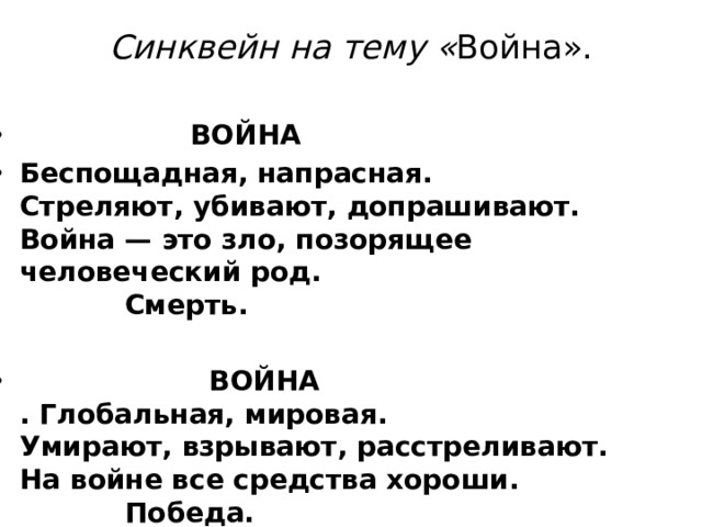 Синквейн на тему « Война».     ВОЙНА Беспощадная, напрасная.  Стреляют, убивают, допрашивают.  Война — это зло, позорящее человеческий род.     Смерть.    ВОЙНА  . Глобальная, мировая.  Умирают, взрывают, расстреливают.  На войне все средства хороши.     Победа.