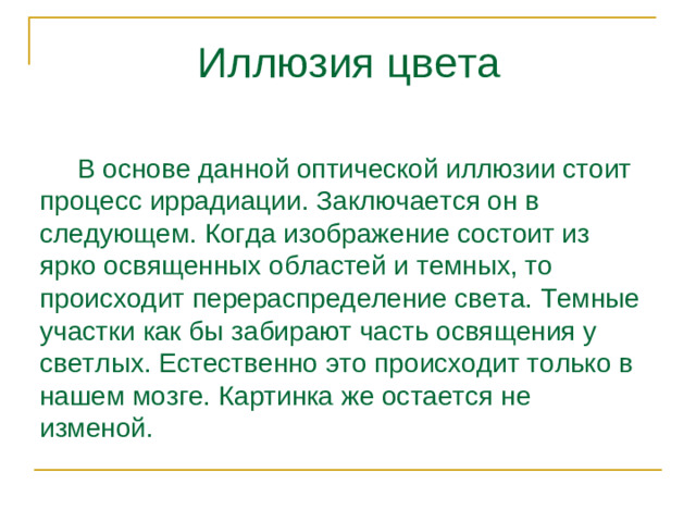 Иллюзия цвета  В основе данной оптической иллюзии стоит процесс иррадиации. Заключается он в следующем. Когда изображение состоит из ярко освященных областей и темных, то происходит перераспределение света. Темные участки как бы забирают часть освящения у светлых. Естественно это происходит только в нашем мозге. Картинка же остается не изменой.