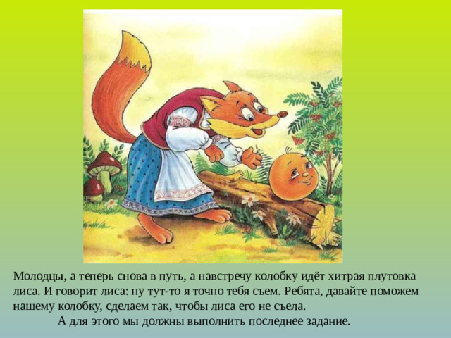Молодцы, а теперь снова в путь, а навстречу колобку идёт хитрая плутовка лиса. И говорит лиса: ну тут-то я точно тебя съем. Ребята, давайте поможем нашему колобку, сделаем так, чтобы лиса его не съела. А для этого мы должны выполнить последнее задание.